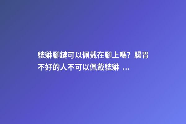 貔貅腳鏈可以佩戴在腳上嗎？腸胃不好的人不可以佩戴貔貅？
